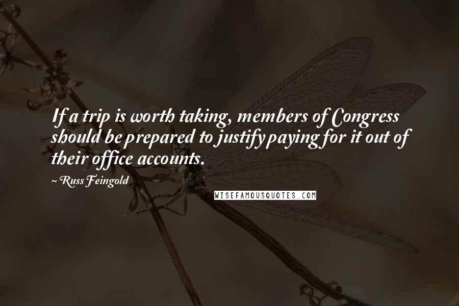 Russ Feingold Quotes: If a trip is worth taking, members of Congress should be prepared to justify paying for it out of their office accounts.