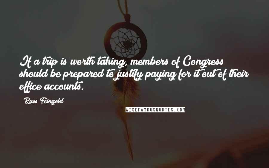 Russ Feingold Quotes: If a trip is worth taking, members of Congress should be prepared to justify paying for it out of their office accounts.