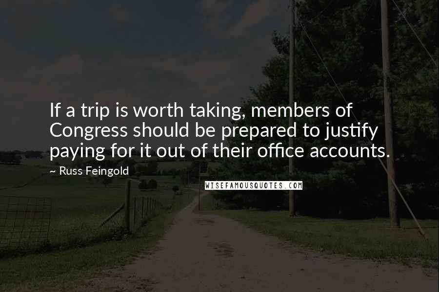 Russ Feingold Quotes: If a trip is worth taking, members of Congress should be prepared to justify paying for it out of their office accounts.