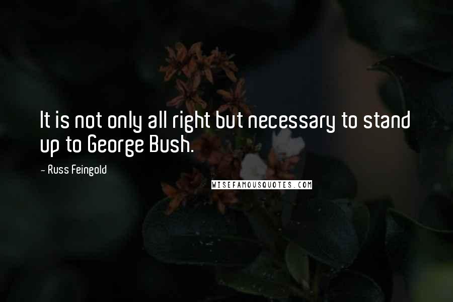 Russ Feingold Quotes: It is not only all right but necessary to stand up to George Bush.