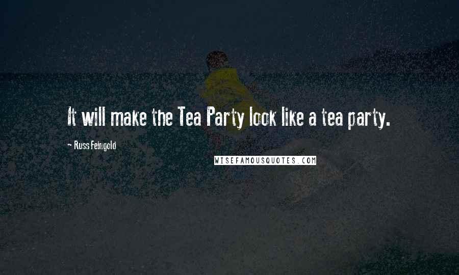 Russ Feingold Quotes: It will make the Tea Party look like a tea party.