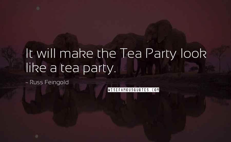 Russ Feingold Quotes: It will make the Tea Party look like a tea party.