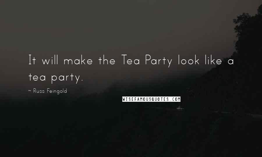 Russ Feingold Quotes: It will make the Tea Party look like a tea party.