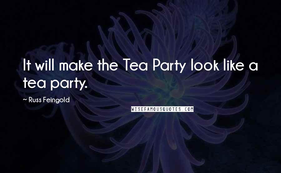 Russ Feingold Quotes: It will make the Tea Party look like a tea party.