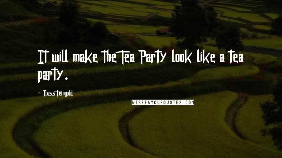 Russ Feingold Quotes: It will make the Tea Party look like a tea party.