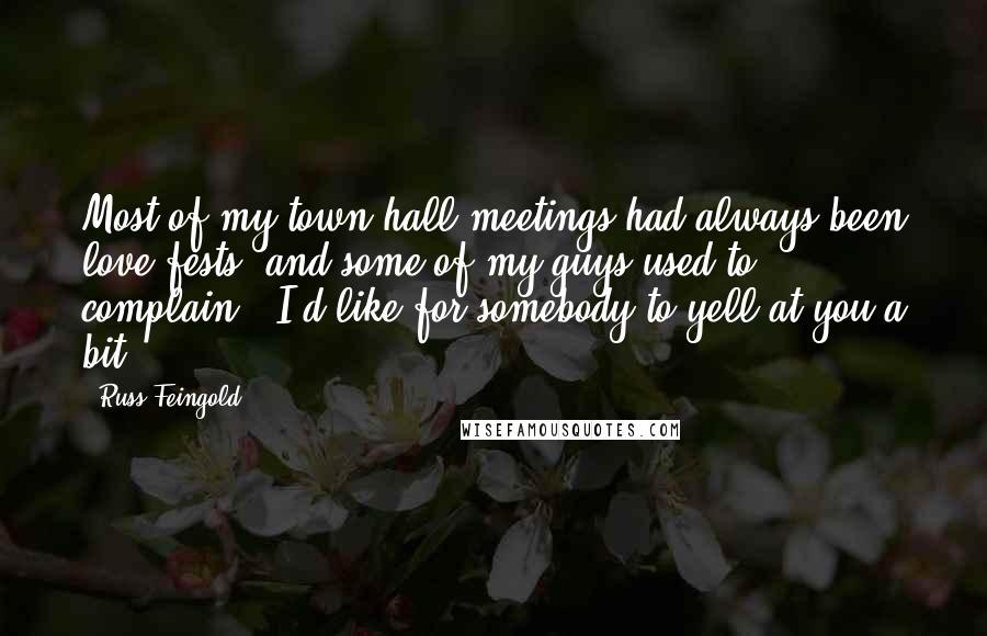 Russ Feingold Quotes: Most of my town hall meetings had always been love fests, and some of my guys used to complain: 'I'd like for somebody to yell at you a bit.'
