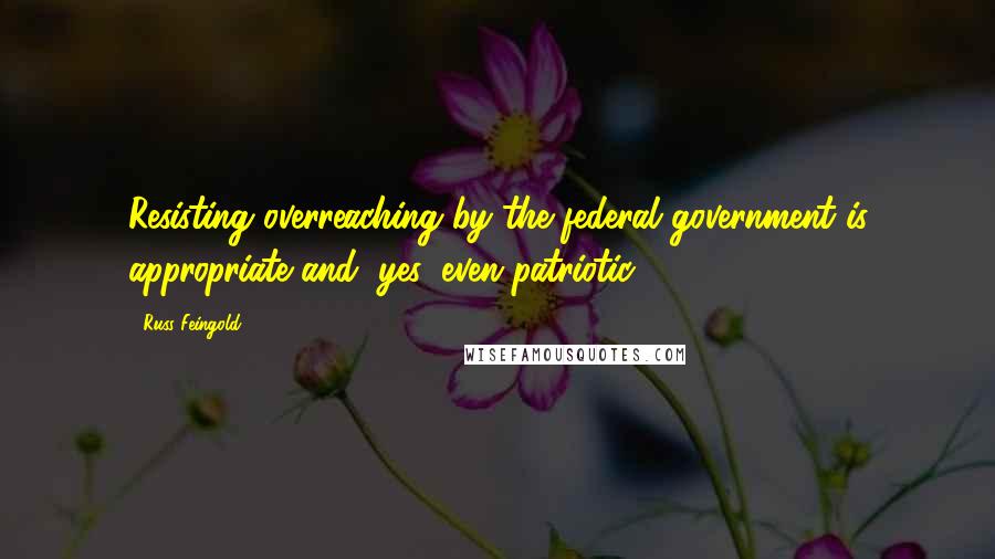 Russ Feingold Quotes: Resisting overreaching by the federal government is appropriate and, yes, even patriotic.