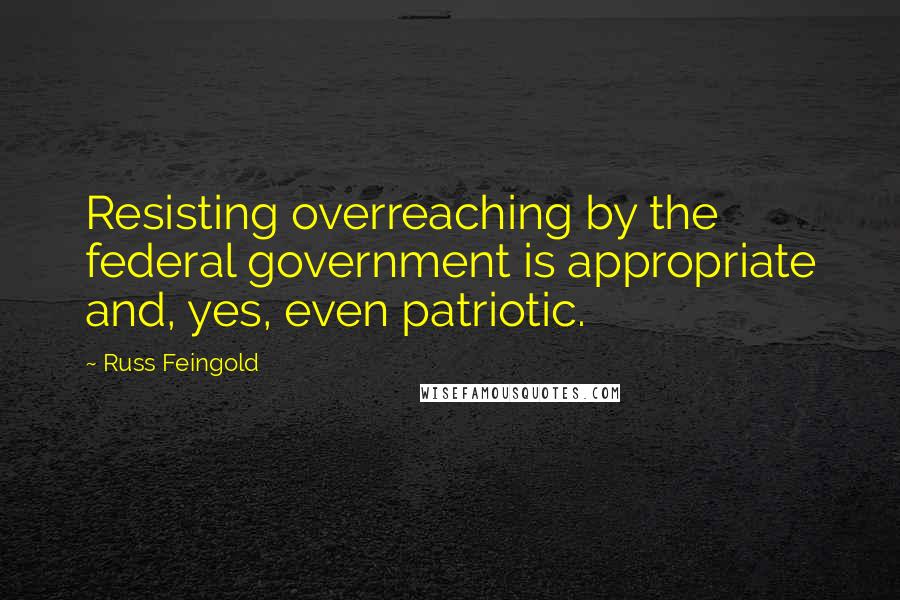 Russ Feingold Quotes: Resisting overreaching by the federal government is appropriate and, yes, even patriotic.