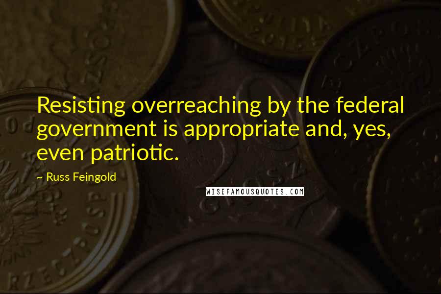 Russ Feingold Quotes: Resisting overreaching by the federal government is appropriate and, yes, even patriotic.