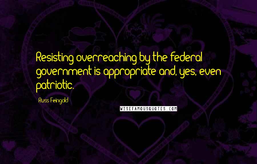 Russ Feingold Quotes: Resisting overreaching by the federal government is appropriate and, yes, even patriotic.