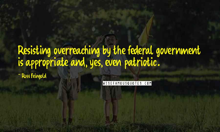 Russ Feingold Quotes: Resisting overreaching by the federal government is appropriate and, yes, even patriotic.
