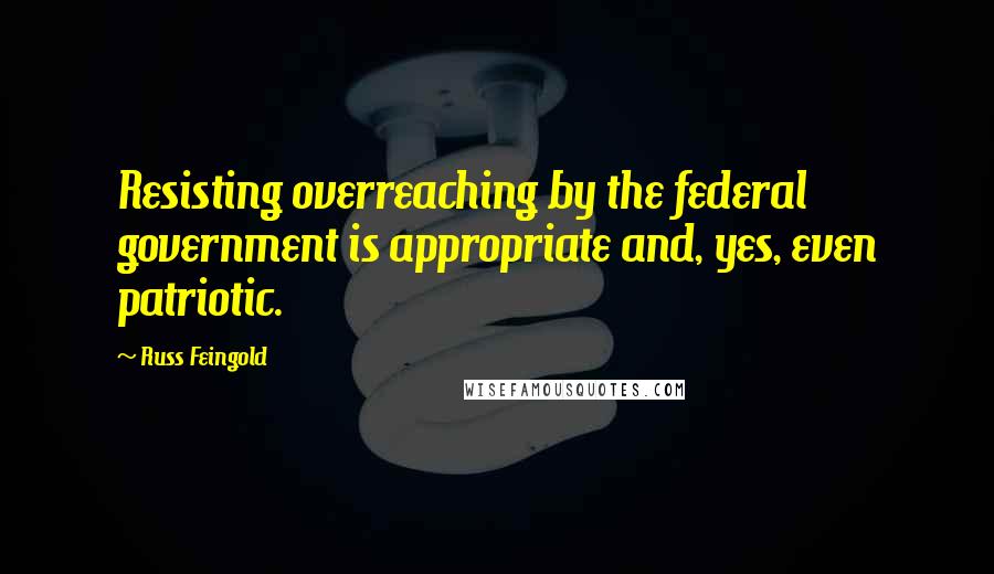 Russ Feingold Quotes: Resisting overreaching by the federal government is appropriate and, yes, even patriotic.