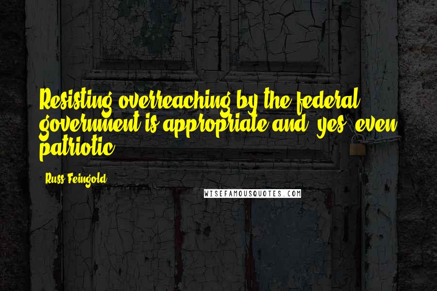 Russ Feingold Quotes: Resisting overreaching by the federal government is appropriate and, yes, even patriotic.