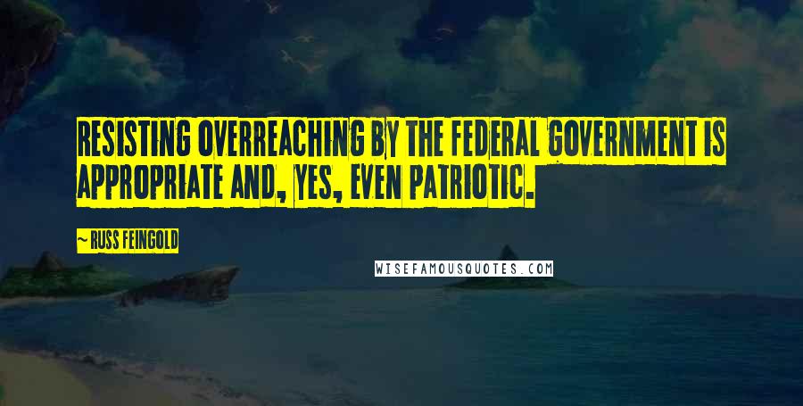 Russ Feingold Quotes: Resisting overreaching by the federal government is appropriate and, yes, even patriotic.