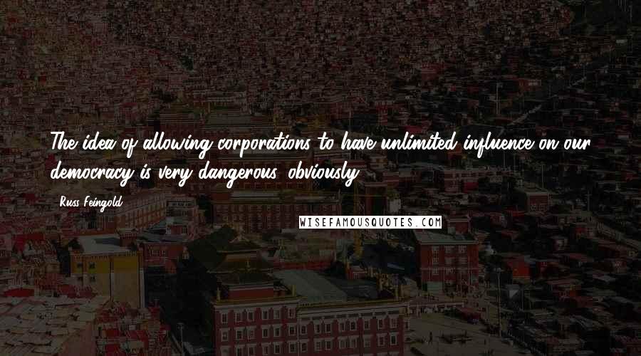 Russ Feingold Quotes: The idea of allowing corporations to have unlimited influence on our democracy is very dangerous, obviously.