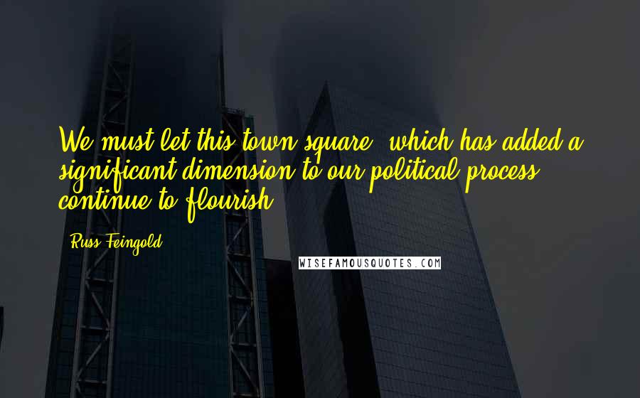 Russ Feingold Quotes: We must let this town square, which has added a significant dimension to our political process, continue to flourish.