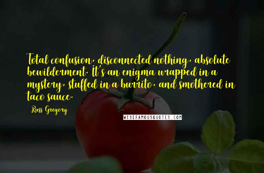 Russ Gregory Quotes: Total confusion, disconnected nothing, absolute bewilderment. It's an enigma wrapped in a mystery, stuffed in a burrito, and smothered in taco sauce.