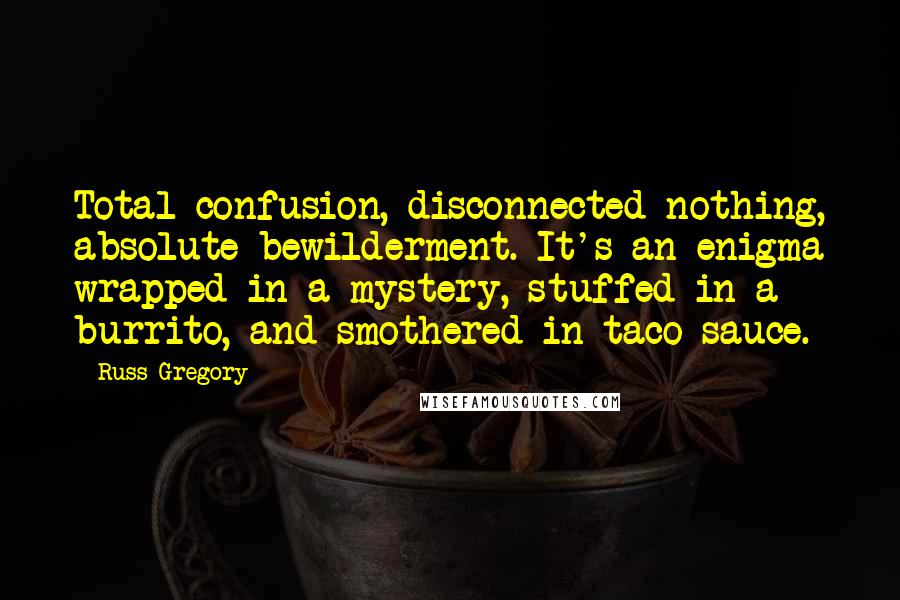 Russ Gregory Quotes: Total confusion, disconnected nothing, absolute bewilderment. It's an enigma wrapped in a mystery, stuffed in a burrito, and smothered in taco sauce.