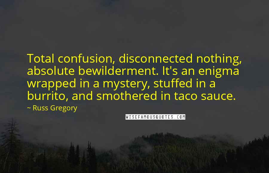 Russ Gregory Quotes: Total confusion, disconnected nothing, absolute bewilderment. It's an enigma wrapped in a mystery, stuffed in a burrito, and smothered in taco sauce.