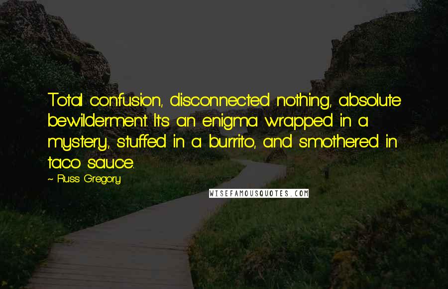 Russ Gregory Quotes: Total confusion, disconnected nothing, absolute bewilderment. It's an enigma wrapped in a mystery, stuffed in a burrito, and smothered in taco sauce.