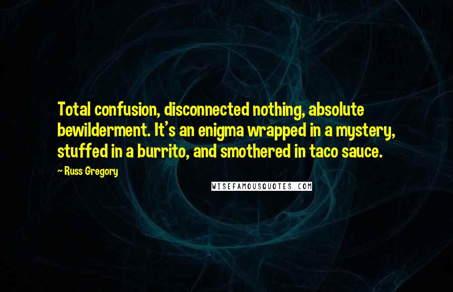 Russ Gregory Quotes: Total confusion, disconnected nothing, absolute bewilderment. It's an enigma wrapped in a mystery, stuffed in a burrito, and smothered in taco sauce.