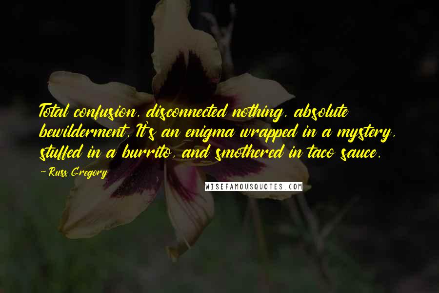 Russ Gregory Quotes: Total confusion, disconnected nothing, absolute bewilderment. It's an enigma wrapped in a mystery, stuffed in a burrito, and smothered in taco sauce.