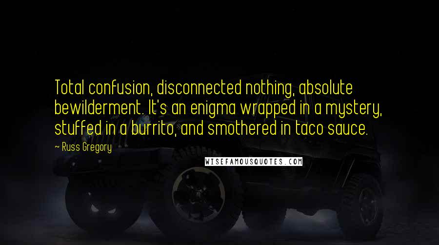 Russ Gregory Quotes: Total confusion, disconnected nothing, absolute bewilderment. It's an enigma wrapped in a mystery, stuffed in a burrito, and smothered in taco sauce.