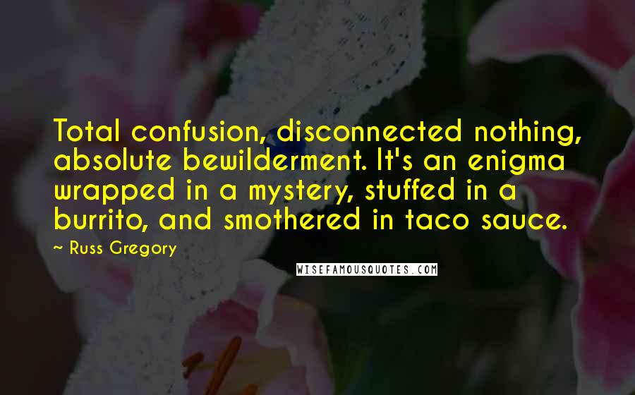 Russ Gregory Quotes: Total confusion, disconnected nothing, absolute bewilderment. It's an enigma wrapped in a mystery, stuffed in a burrito, and smothered in taco sauce.