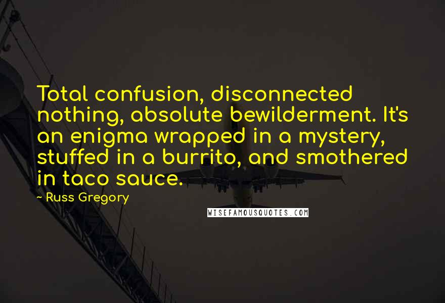 Russ Gregory Quotes: Total confusion, disconnected nothing, absolute bewilderment. It's an enigma wrapped in a mystery, stuffed in a burrito, and smothered in taco sauce.