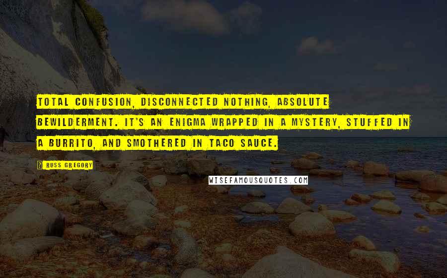 Russ Gregory Quotes: Total confusion, disconnected nothing, absolute bewilderment. It's an enigma wrapped in a mystery, stuffed in a burrito, and smothered in taco sauce.