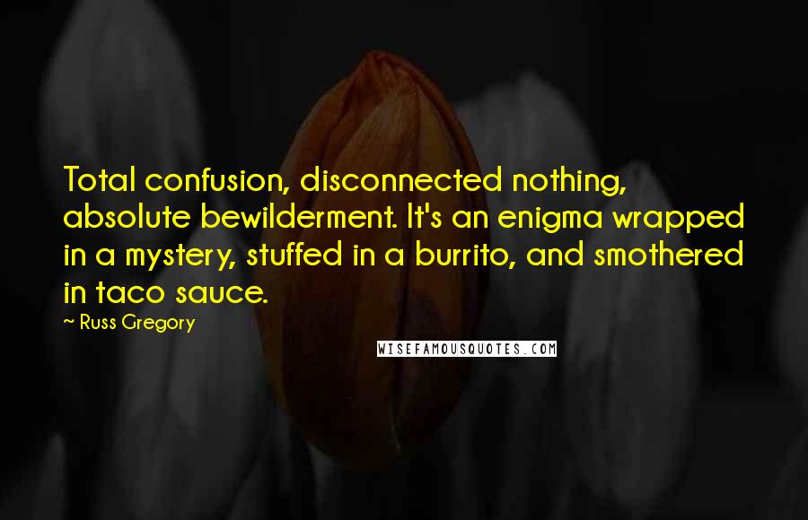 Russ Gregory Quotes: Total confusion, disconnected nothing, absolute bewilderment. It's an enigma wrapped in a mystery, stuffed in a burrito, and smothered in taco sauce.