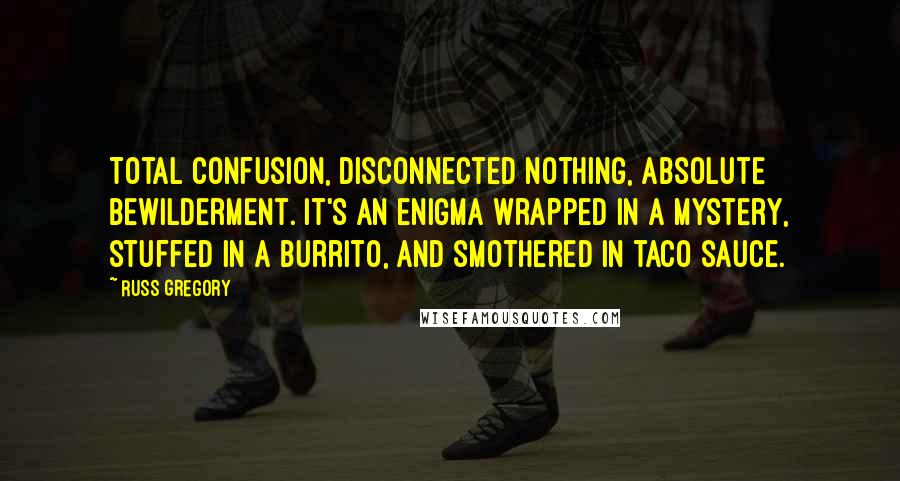 Russ Gregory Quotes: Total confusion, disconnected nothing, absolute bewilderment. It's an enigma wrapped in a mystery, stuffed in a burrito, and smothered in taco sauce.