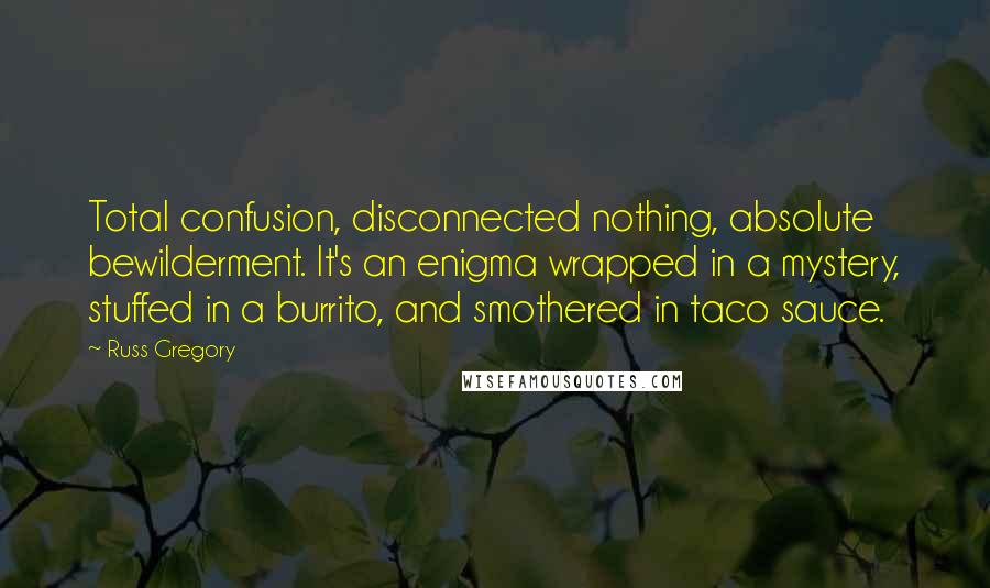 Russ Gregory Quotes: Total confusion, disconnected nothing, absolute bewilderment. It's an enigma wrapped in a mystery, stuffed in a burrito, and smothered in taco sauce.