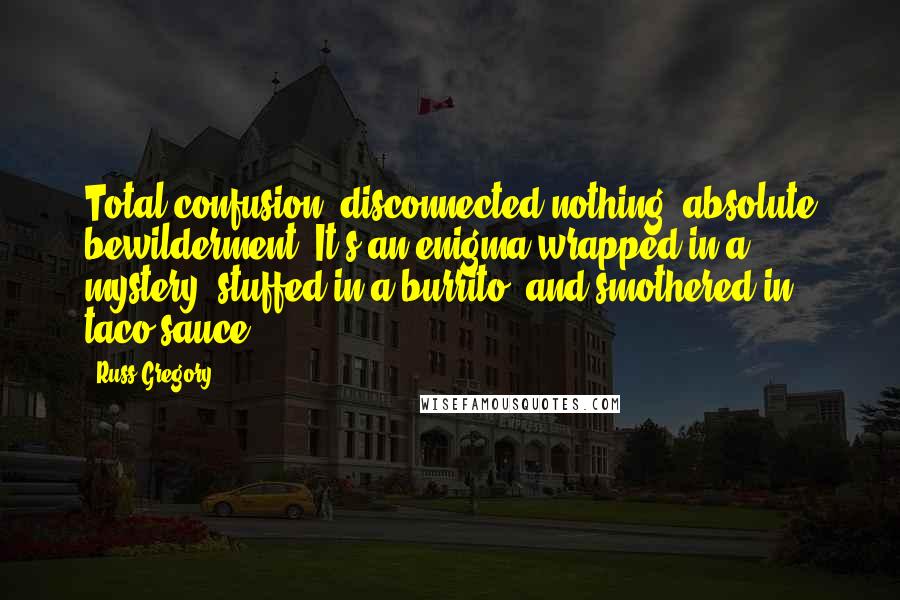 Russ Gregory Quotes: Total confusion, disconnected nothing, absolute bewilderment. It's an enigma wrapped in a mystery, stuffed in a burrito, and smothered in taco sauce.