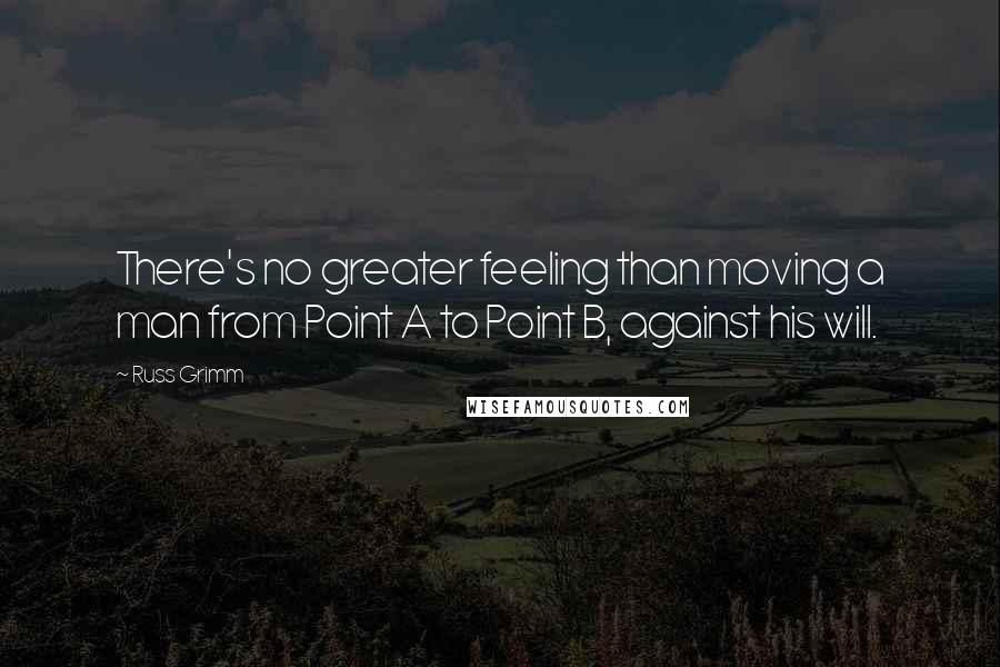 Russ Grimm Quotes: There's no greater feeling than moving a man from Point A to Point B, against his will.