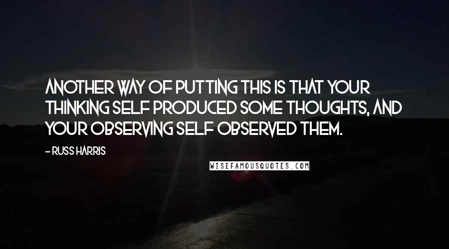 Russ Harris Quotes: Another way of putting this is that your thinking self produced some thoughts, and your observing self observed them.