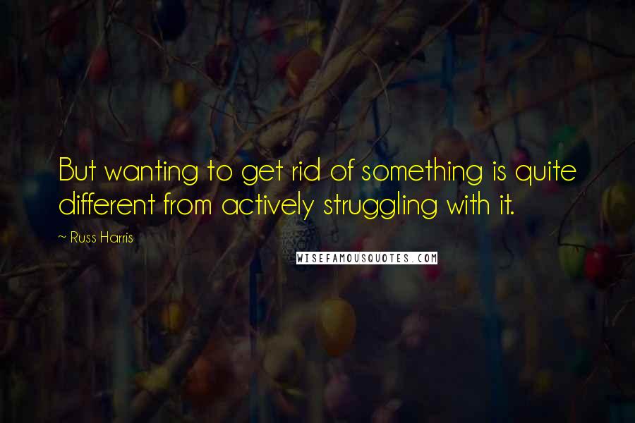 Russ Harris Quotes: But wanting to get rid of something is quite different from actively struggling with it.