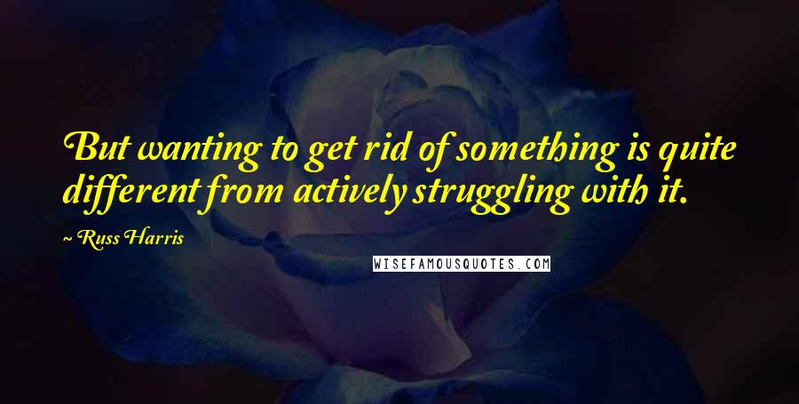 Russ Harris Quotes: But wanting to get rid of something is quite different from actively struggling with it.