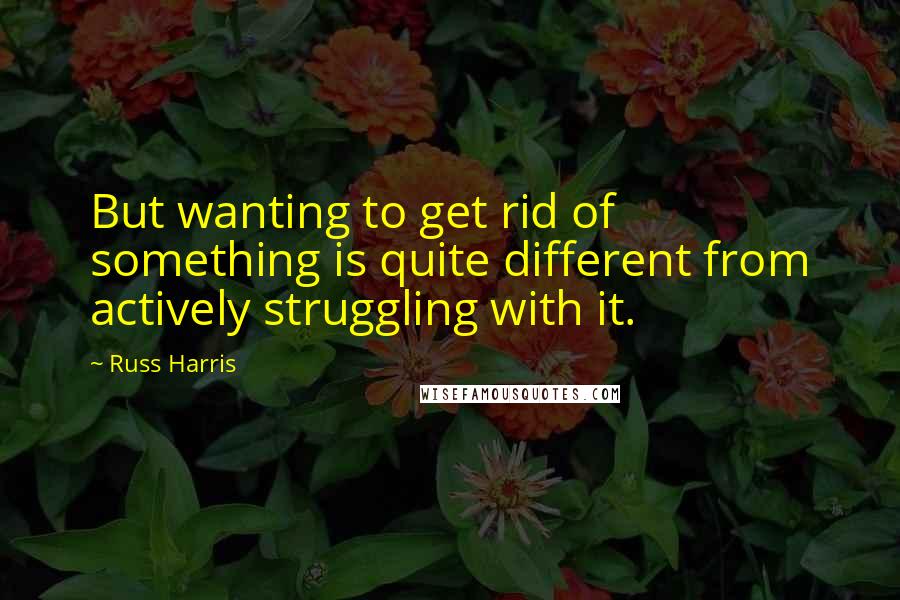 Russ Harris Quotes: But wanting to get rid of something is quite different from actively struggling with it.