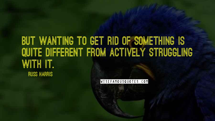 Russ Harris Quotes: But wanting to get rid of something is quite different from actively struggling with it.