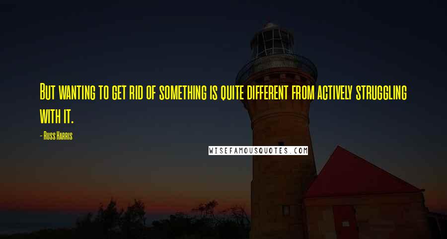 Russ Harris Quotes: But wanting to get rid of something is quite different from actively struggling with it.