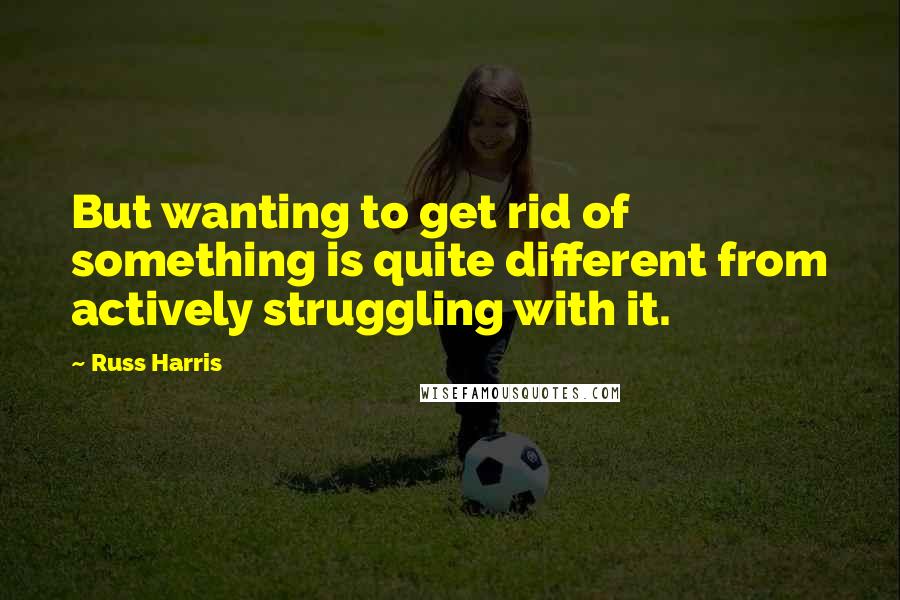 Russ Harris Quotes: But wanting to get rid of something is quite different from actively struggling with it.