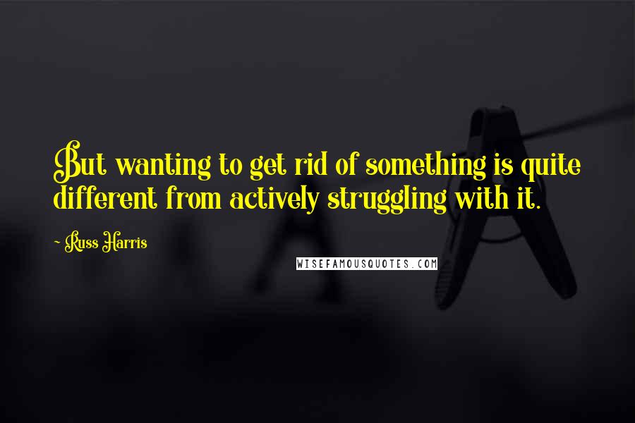 Russ Harris Quotes: But wanting to get rid of something is quite different from actively struggling with it.