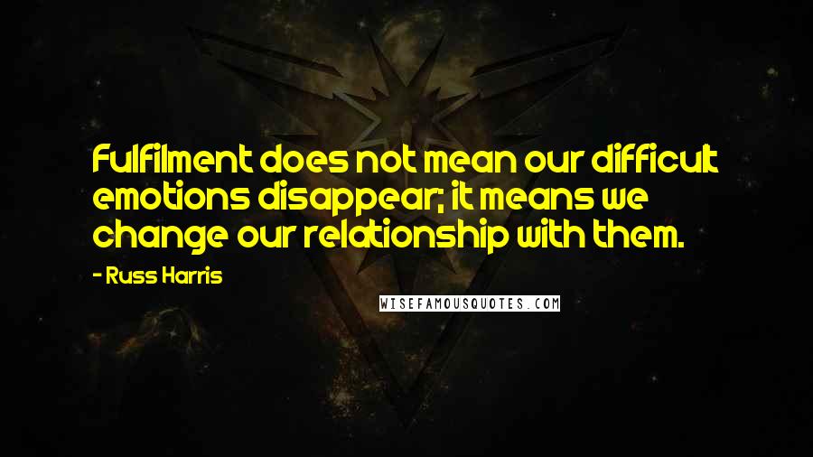 Russ Harris Quotes: Fulfilment does not mean our difficult emotions disappear; it means we change our relationship with them.
