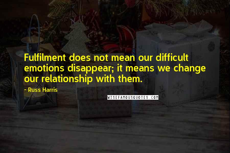 Russ Harris Quotes: Fulfilment does not mean our difficult emotions disappear; it means we change our relationship with them.