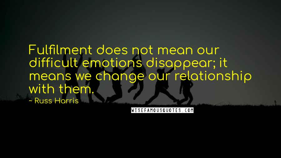 Russ Harris Quotes: Fulfilment does not mean our difficult emotions disappear; it means we change our relationship with them.