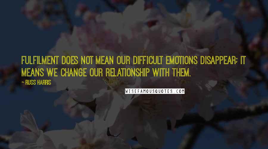 Russ Harris Quotes: Fulfilment does not mean our difficult emotions disappear; it means we change our relationship with them.