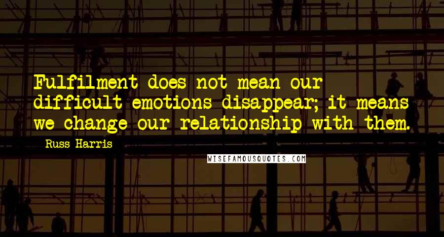 Russ Harris Quotes: Fulfilment does not mean our difficult emotions disappear; it means we change our relationship with them.
