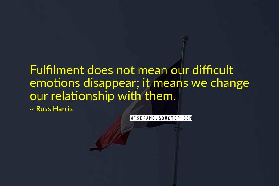 Russ Harris Quotes: Fulfilment does not mean our difficult emotions disappear; it means we change our relationship with them.