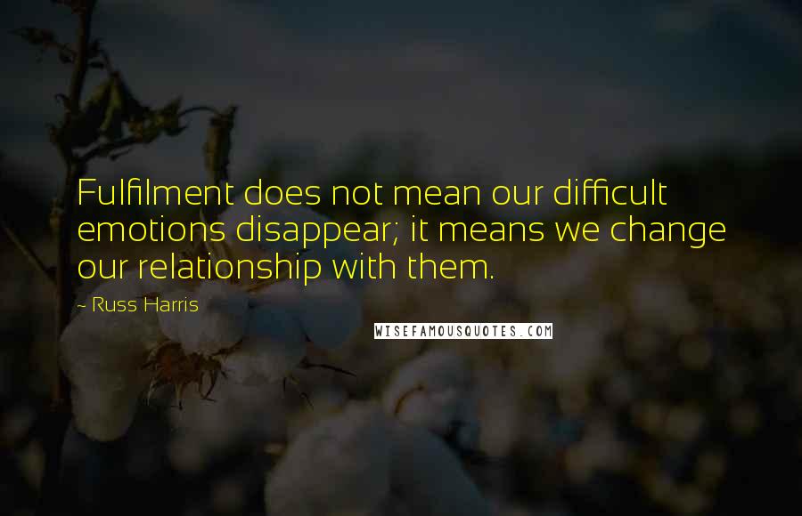 Russ Harris Quotes: Fulfilment does not mean our difficult emotions disappear; it means we change our relationship with them.